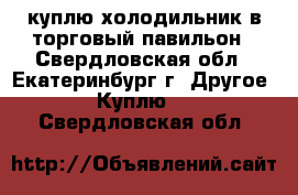 куплю холодильник в торговый павильон - Свердловская обл., Екатеринбург г. Другое » Куплю   . Свердловская обл.